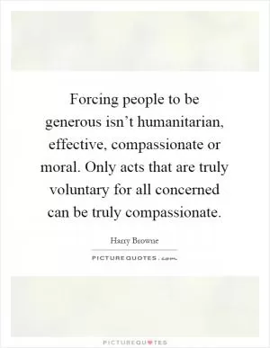 Forcing people to be generous isn’t humanitarian, effective, compassionate or moral. Only acts that are truly voluntary for all concerned can be truly compassionate Picture Quote #1