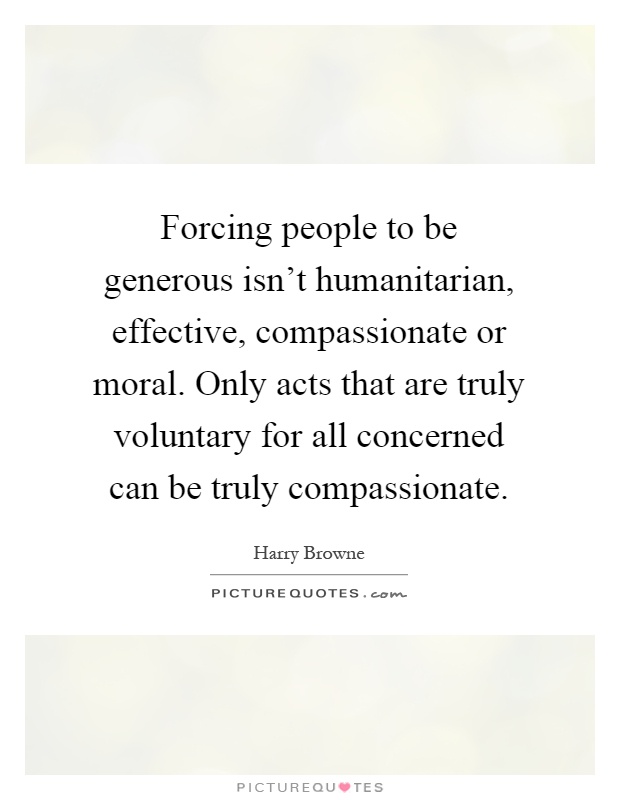 Forcing people to be generous isn't humanitarian, effective, compassionate or moral. Only acts that are truly voluntary for all concerned can be truly compassionate Picture Quote #1