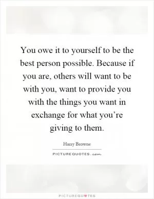 You owe it to yourself to be the best person possible. Because if you are, others will want to be with you, want to provide you with the things you want in exchange for what you’re giving to them Picture Quote #1