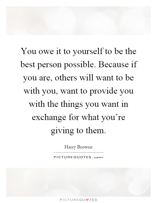 You owe it to yourself to be the best person possible. Because if you are, others will want to be with you, want to provide you with the things you want in exchange for what you're giving to them Picture Quote #1