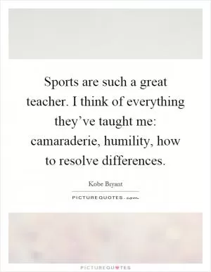 Sports are such a great teacher. I think of everything they’ve taught me: camaraderie, humility, how to resolve differences Picture Quote #1