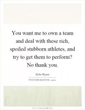 You want me to own a team and deal with these rich, spoiled stubborn athletes, and try to get them to perform? No thank you Picture Quote #1