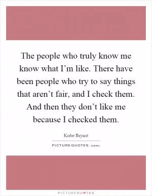 The people who truly know me know what I’m like. There have been people who try to say things that aren’t fair, and I check them. And then they don’t like me because I checked them Picture Quote #1