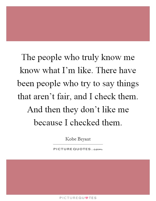 The people who truly know me know what I'm like. There have been people who try to say things that aren't fair, and I check them. And then they don't like me because I checked them Picture Quote #1