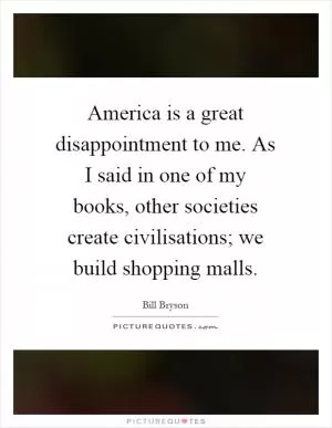 America is a great disappointment to me. As I said in one of my books, other societies create civilisations; we build shopping malls Picture Quote #1