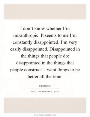 I don’t know whether I’m misanthropic. It seems to me I’m constantly disappointed. I’m very easily disappointed. Disappointed in the things that people do; disappointed in the things that people construct. I want things to be better all the time Picture Quote #1