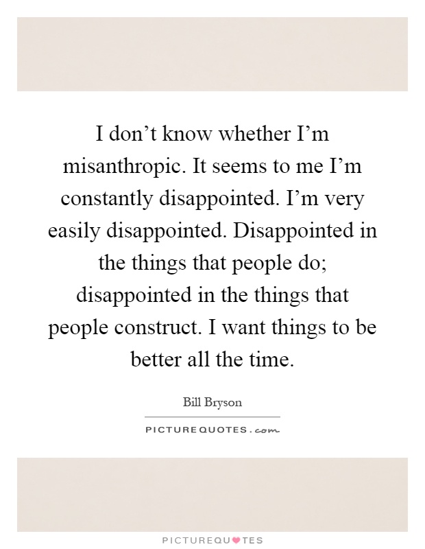 I don't know whether I'm misanthropic. It seems to me I'm constantly disappointed. I'm very easily disappointed. Disappointed in the things that people do; disappointed in the things that people construct. I want things to be better all the time Picture Quote #1