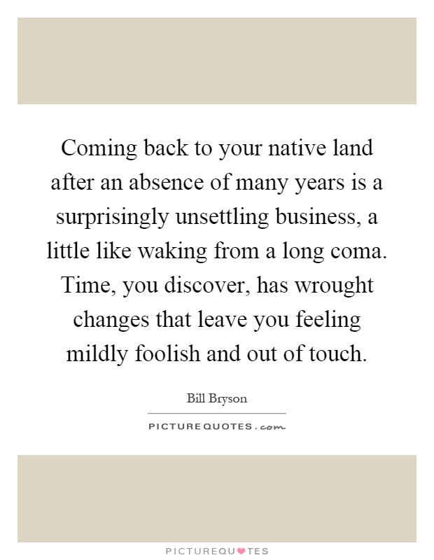 Coming back to your native land after an absence of many years is a surprisingly unsettling business, a little like waking from a long coma. Time, you discover, has wrought changes that leave you feeling mildly foolish and out of touch Picture Quote #1