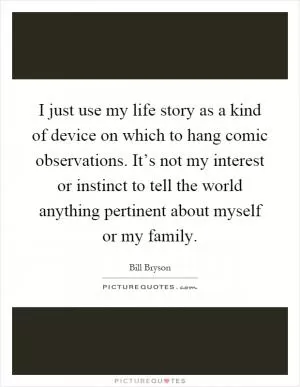 I just use my life story as a kind of device on which to hang comic observations. It’s not my interest or instinct to tell the world anything pertinent about myself or my family Picture Quote #1