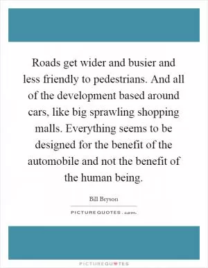 Roads get wider and busier and less friendly to pedestrians. And all of the development based around cars, like big sprawling shopping malls. Everything seems to be designed for the benefit of the automobile and not the benefit of the human being Picture Quote #1