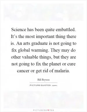 Science has been quite embattled. It’s the most important thing there is. An arts graduate is not going to fix global warming. They may do other valuable things, but they are not going to fix the planet or cure cancer or get rid of malaria Picture Quote #1