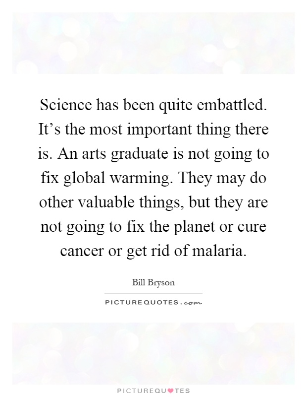 Science has been quite embattled. It's the most important thing there is. An arts graduate is not going to fix global warming. They may do other valuable things, but they are not going to fix the planet or cure cancer or get rid of malaria Picture Quote #1