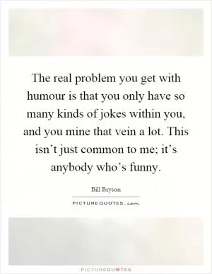 The real problem you get with humour is that you only have so many kinds of jokes within you, and you mine that vein a lot. This isn’t just common to me; it’s anybody who’s funny Picture Quote #1