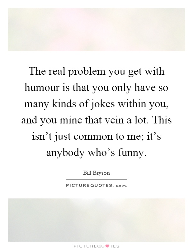 The real problem you get with humour is that you only have so many kinds of jokes within you, and you mine that vein a lot. This isn't just common to me; it's anybody who's funny Picture Quote #1