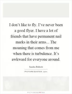 I don’t like to fly. I’ve never been a good flyer. I have a lot of friends that have permanent nail marks in their arms... The moaning that comes from me when there is turbulence. It’s awkward for everyone around Picture Quote #1