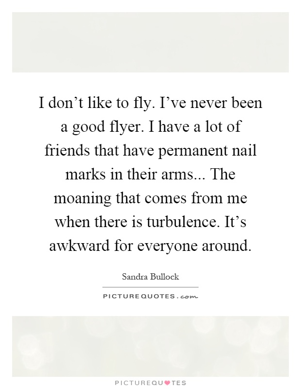 I don't like to fly. I've never been a good flyer. I have a lot of friends that have permanent nail marks in their arms... The moaning that comes from me when there is turbulence. It's awkward for everyone around Picture Quote #1