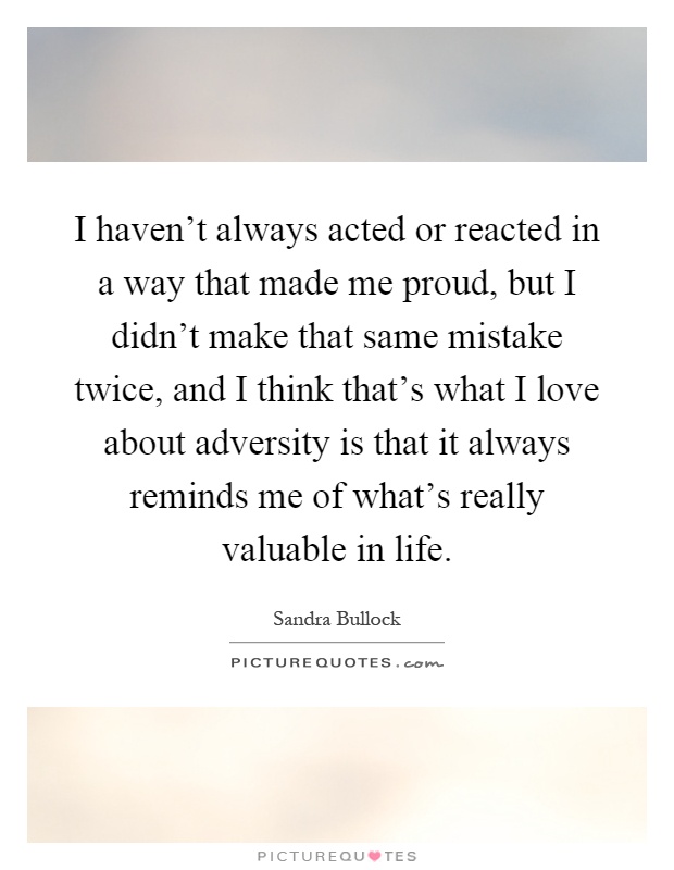 I haven't always acted or reacted in a way that made me proud, but I didn't make that same mistake twice, and I think that's what I love about adversity is that it always reminds me of what's really valuable in life Picture Quote #1