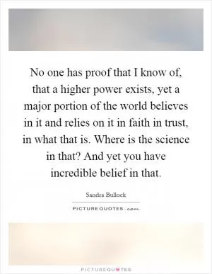 No one has proof that I know of, that a higher power exists, yet a major portion of the world believes in it and relies on it in faith in trust, in what that is. Where is the science in that? And yet you have incredible belief in that Picture Quote #1