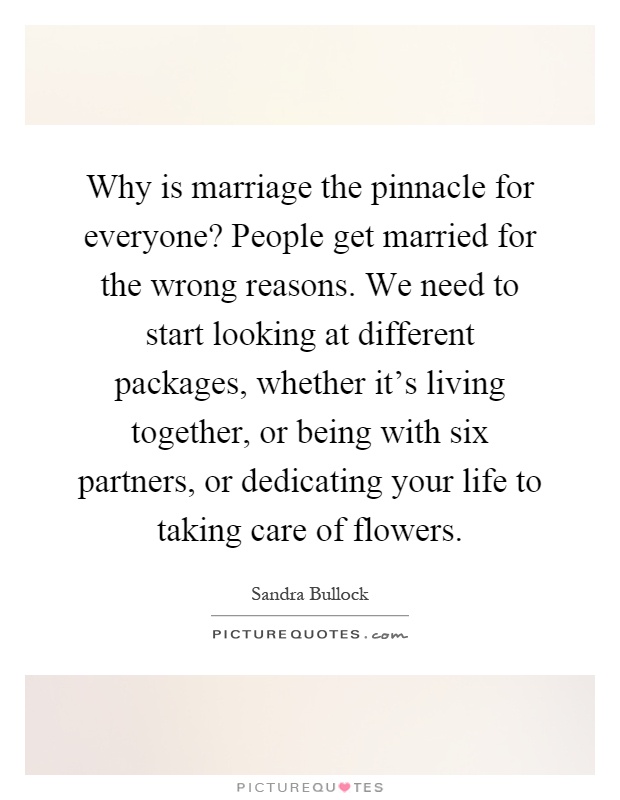 Why is marriage the pinnacle for everyone? People get married for the wrong reasons. We need to start looking at different packages, whether it's living together, or being with six partners, or dedicating your life to taking care of flowers Picture Quote #1