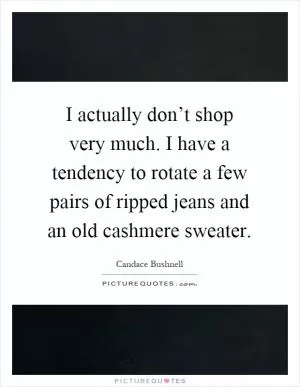 I actually don’t shop very much. I have a tendency to rotate a few pairs of ripped jeans and an old cashmere sweater Picture Quote #1