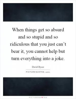 When things get so absurd and so stupid and so ridiculous that you just can’t bear it, you cannot help but turn everything into a joke Picture Quote #1