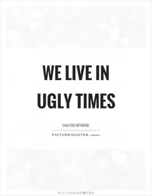 We live in ugly times Picture Quote #1