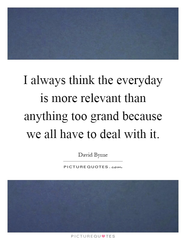 I always think the everyday is more relevant than anything too grand because we all have to deal with it Picture Quote #1