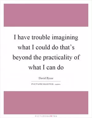 I have trouble imagining what I could do that’s beyond the practicality of what I can do Picture Quote #1