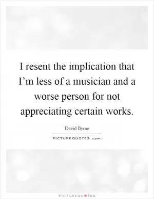 I resent the implication that I’m less of a musician and a worse person for not appreciating certain works Picture Quote #1