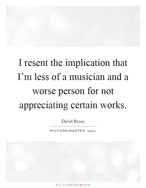 I resent the implication that I'm less of a musician and a worse person for not appreciating certain works Picture Quote #1