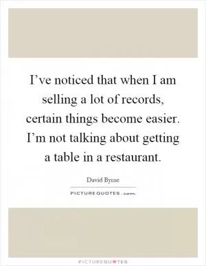 I’ve noticed that when I am selling a lot of records, certain things become easier. I’m not talking about getting a table in a restaurant Picture Quote #1