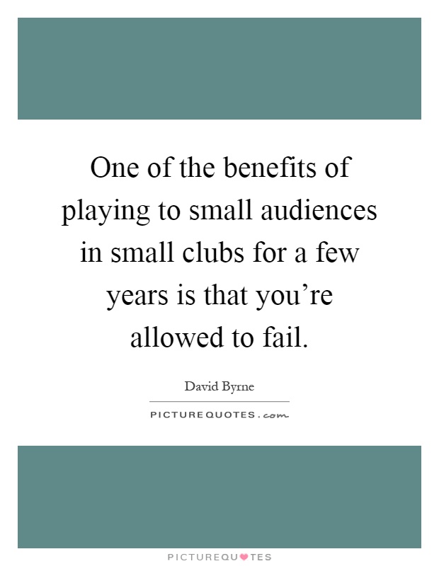 One of the benefits of playing to small audiences in small clubs for a few years is that you're allowed to fail Picture Quote #1