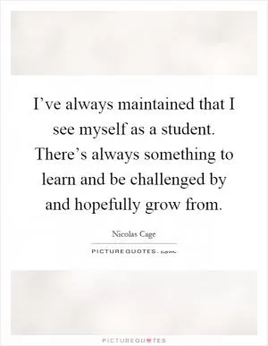 I’ve always maintained that I see myself as a student. There’s always something to learn and be challenged by and hopefully grow from Picture Quote #1