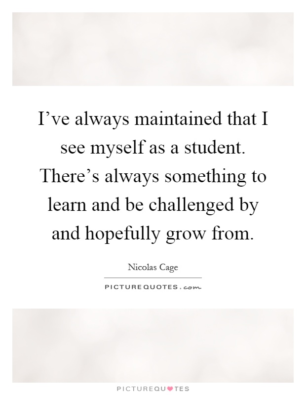 I've always maintained that I see myself as a student. There's always something to learn and be challenged by and hopefully grow from Picture Quote #1