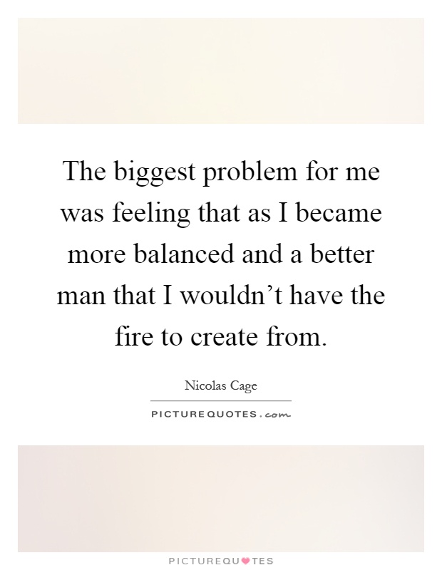 The biggest problem for me was feeling that as I became more balanced and a better man that I wouldn't have the fire to create from Picture Quote #1