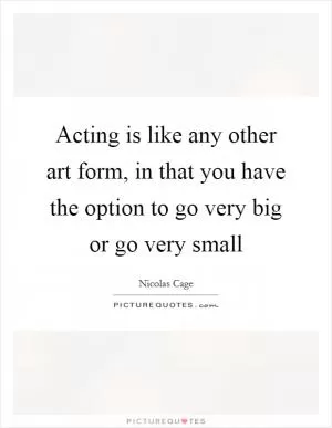 Acting is like any other art form, in that you have the option to go very big or go very small Picture Quote #1