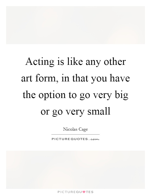 Acting is like any other art form, in that you have the option to go very big or go very small Picture Quote #1