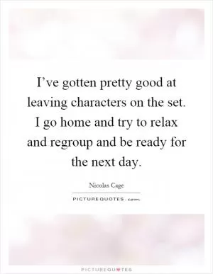 I’ve gotten pretty good at leaving characters on the set. I go home and try to relax and regroup and be ready for the next day Picture Quote #1