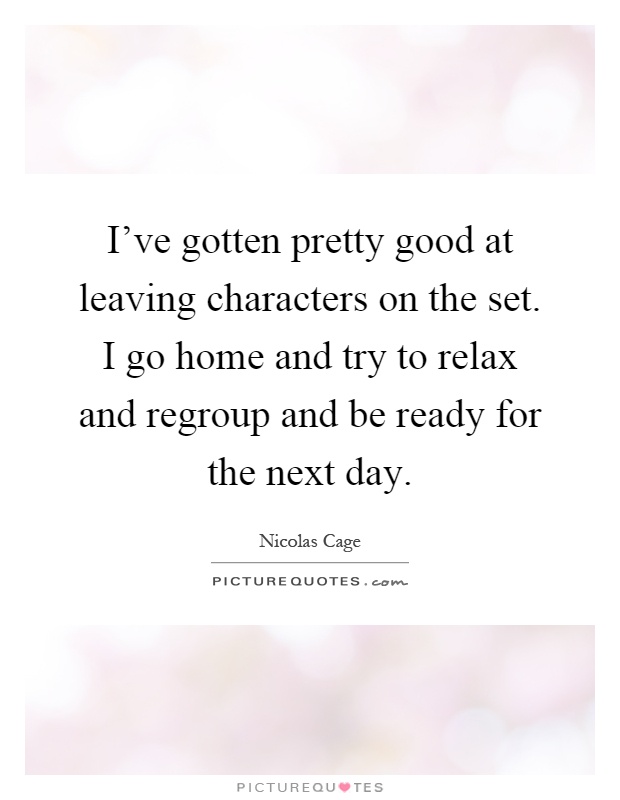 I've gotten pretty good at leaving characters on the set. I go home and try to relax and regroup and be ready for the next day Picture Quote #1
