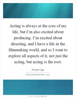 Acting is always at the core of my life, but I’m also excited about producing. I’m excited about directing, and I have a life in the filmmaking world, and so I want to explore all aspects of it, not just the acting, but acting is the root Picture Quote #1