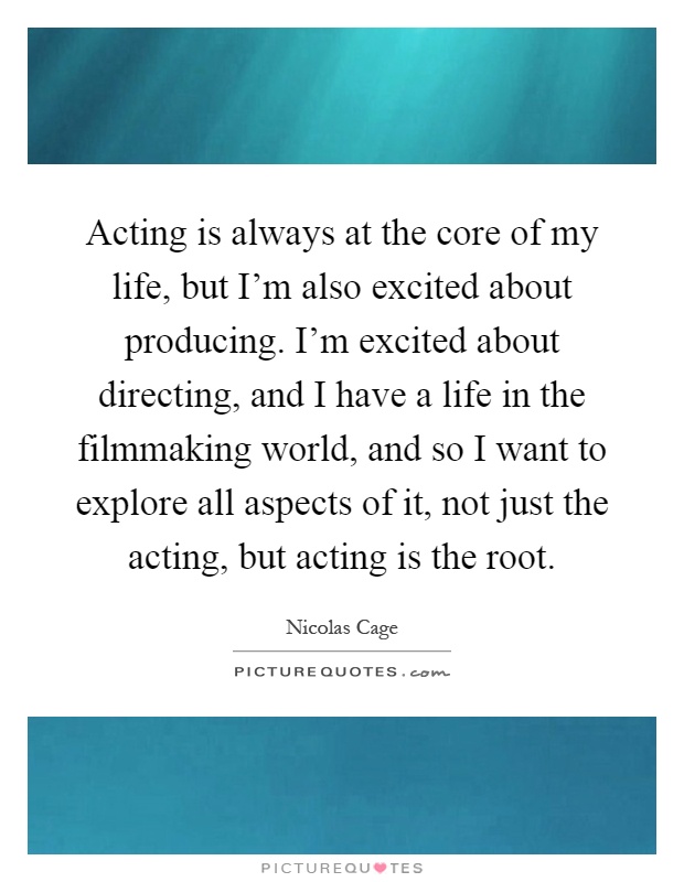 Acting is always at the core of my life, but I'm also excited about producing. I'm excited about directing, and I have a life in the filmmaking world, and so I want to explore all aspects of it, not just the acting, but acting is the root Picture Quote #1