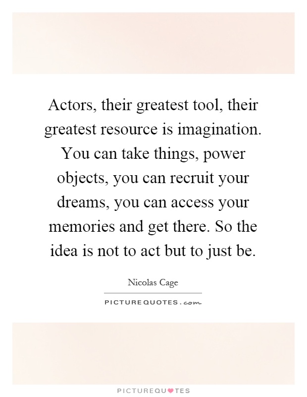 Actors, their greatest tool, their greatest resource is imagination. You can take things, power objects, you can recruit your dreams, you can access your memories and get there. So the idea is not to act but to just be Picture Quote #1