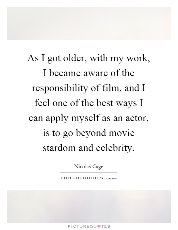 As I got older, with my work, I became aware of the responsibility of film, and I feel one of the best ways I can apply myself as an actor, is to go beyond movie stardom and celebrity Picture Quote #1