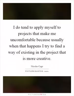 I do tend to apply myself to projects that make me uncomfortable because usually when that happens I try to find a way of existing in the project that is more creative Picture Quote #1