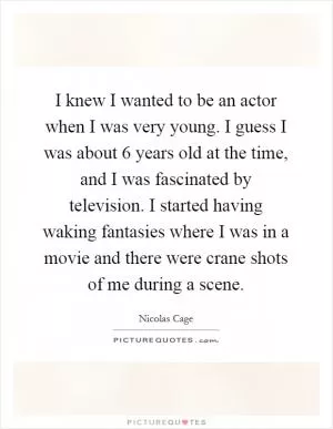 I knew I wanted to be an actor when I was very young. I guess I was about 6 years old at the time, and I was fascinated by television. I started having waking fantasies where I was in a movie and there were crane shots of me during a scene Picture Quote #1