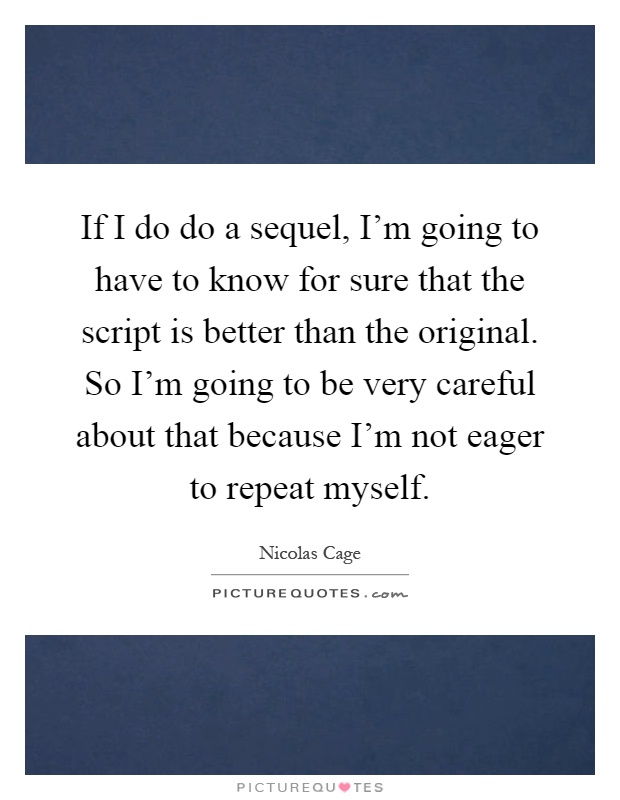 If I do do a sequel, I'm going to have to know for sure that the script is better than the original. So I'm going to be very careful about that because I'm not eager to repeat myself Picture Quote #1