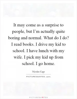It may come as a surprise to people, but I’m actually quite boring and normal. What do I do? I read books. I drive my kid to school. I have lunch with my wife. I pick my kid up from school. I go home Picture Quote #1