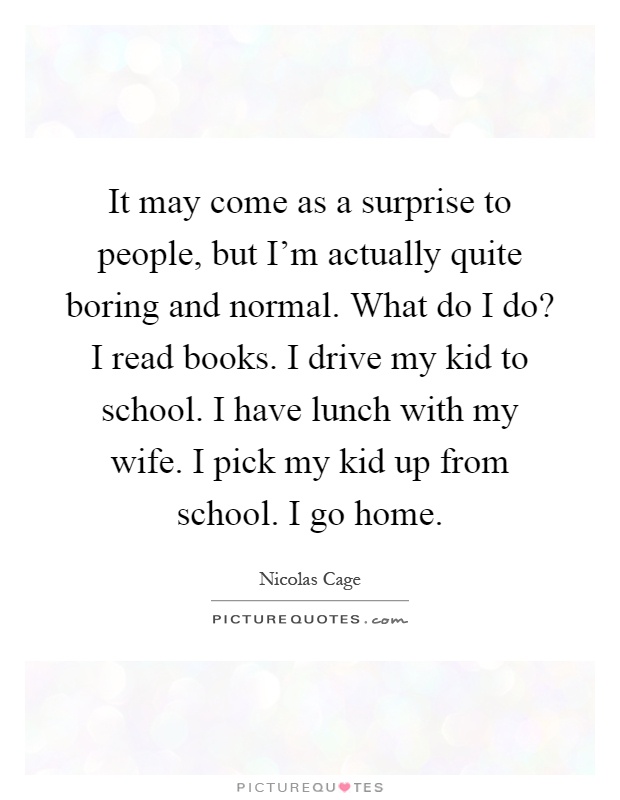 It may come as a surprise to people, but I'm actually quite boring and normal. What do I do? I read books. I drive my kid to school. I have lunch with my wife. I pick my kid up from school. I go home Picture Quote #1
