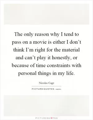 The only reason why I tend to pass on a movie is either I don’t think I’m right for the material and can’t play it honestly, or because of time constraints with personal things in my life Picture Quote #1
