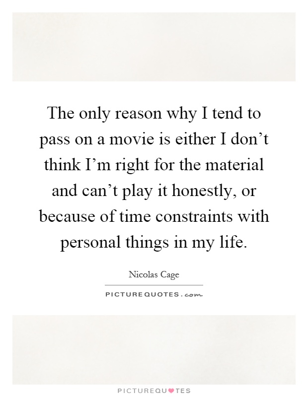 The only reason why I tend to pass on a movie is either I don't think I'm right for the material and can't play it honestly, or because of time constraints with personal things in my life Picture Quote #1